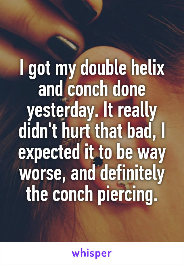 I got my double helix and conch done yesterday. It really didn't hurt that bad, I expected it to be way worse, and definitely the conch piercing.