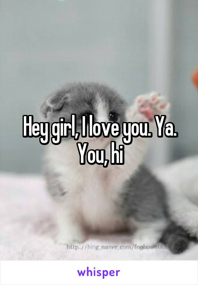 Hey girl, I love you. Ya. You, hi