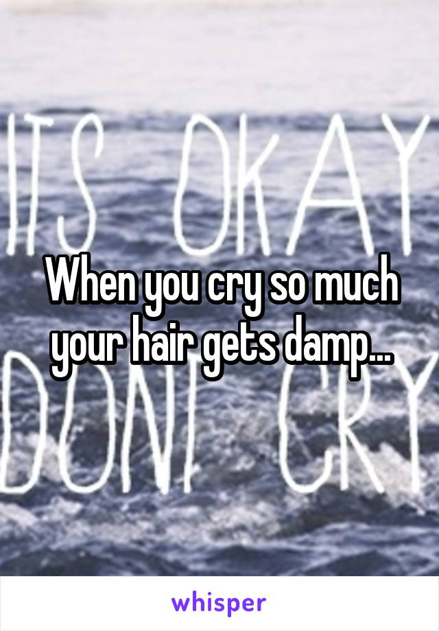 When you cry so much your hair gets damp...