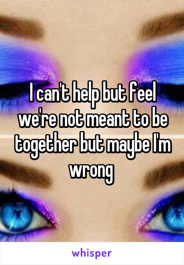 I can't help but feel we're not meant to be together but maybe I'm wrong 