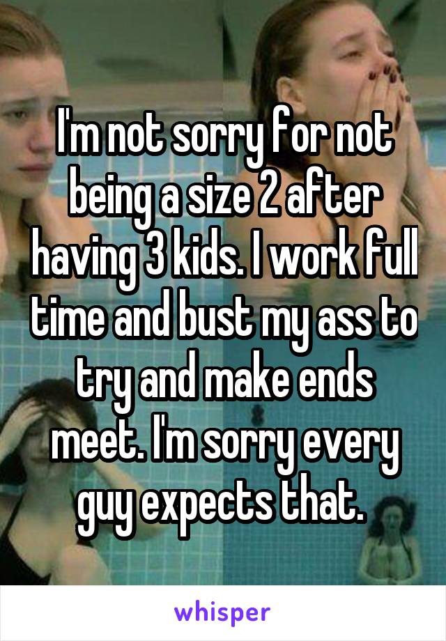 I'm not sorry for not being a size 2 after having 3 kids. I work full time and bust my ass to try and make ends meet. I'm sorry every guy expects that. 