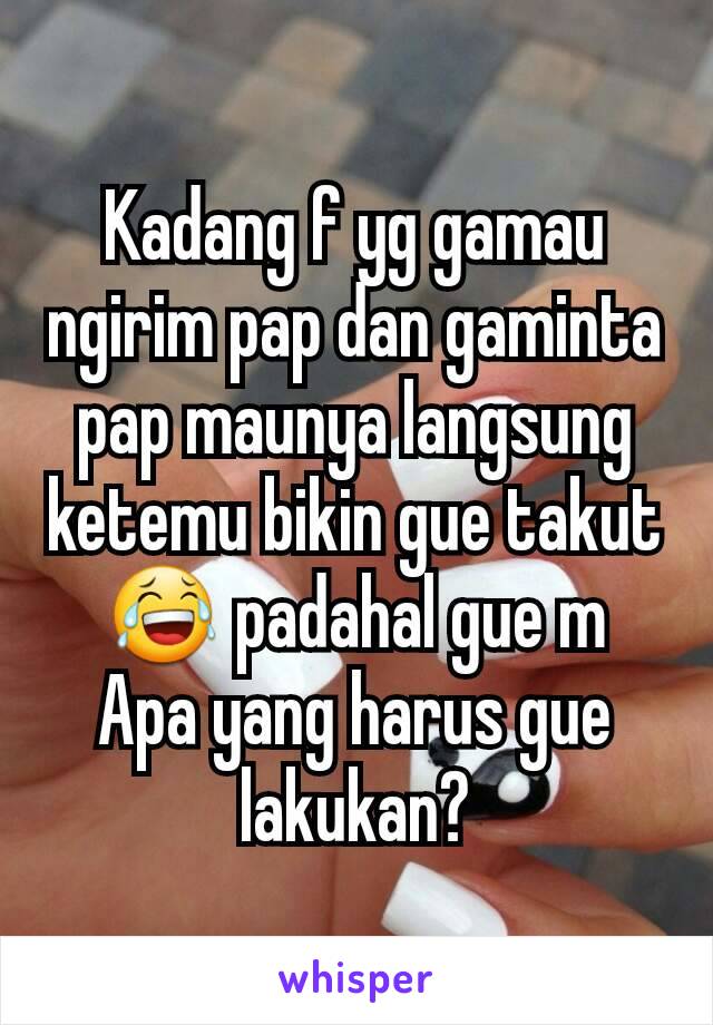 Kadang f yg gamau ngirim pap dan gaminta pap maunya langsung ketemu bikin gue takut 😂 padahal gue m
Apa yang harus gue lakukan?