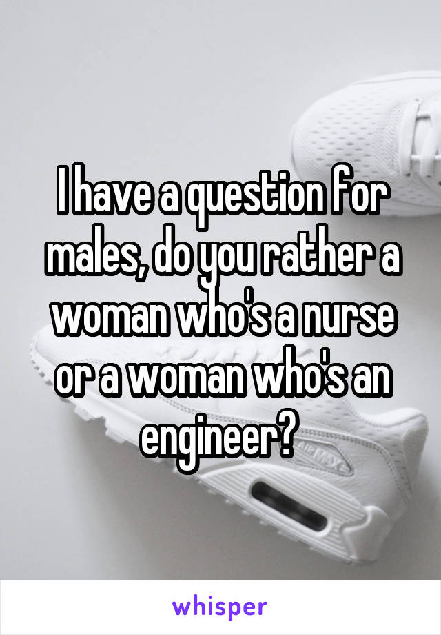 I have a question for males, do you rather a woman who's a nurse or a woman who's an engineer? 