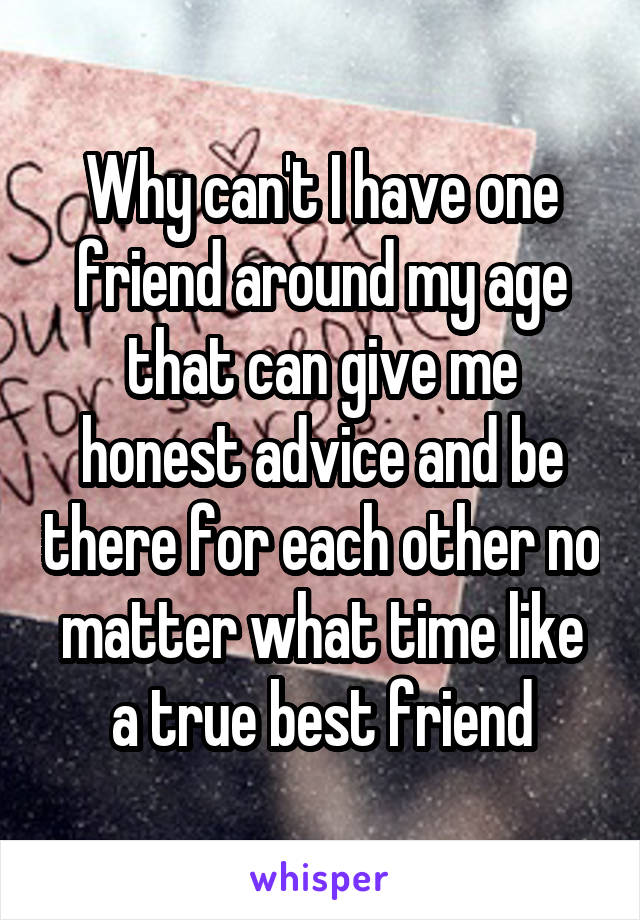 Why can't I have one friend around my age that can give me honest advice and be there for each other no matter what time like a true best friend