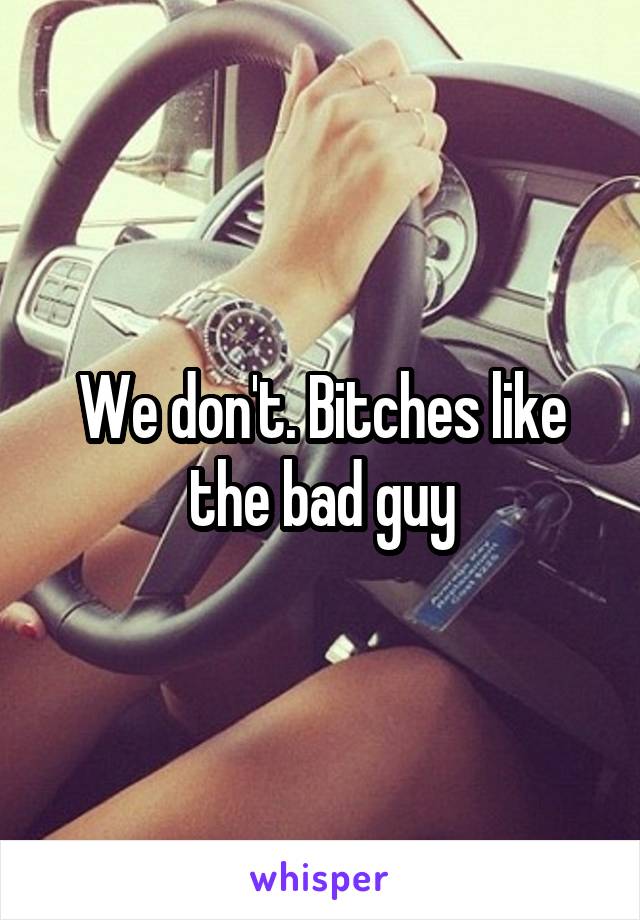 We don't. Bitches like the bad guy