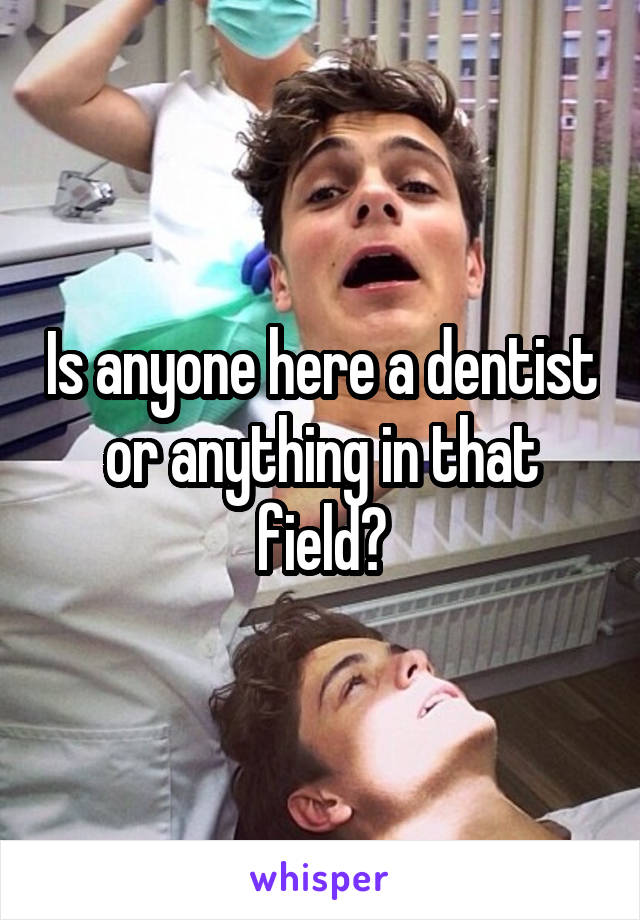 Is anyone here a dentist or anything in that field?