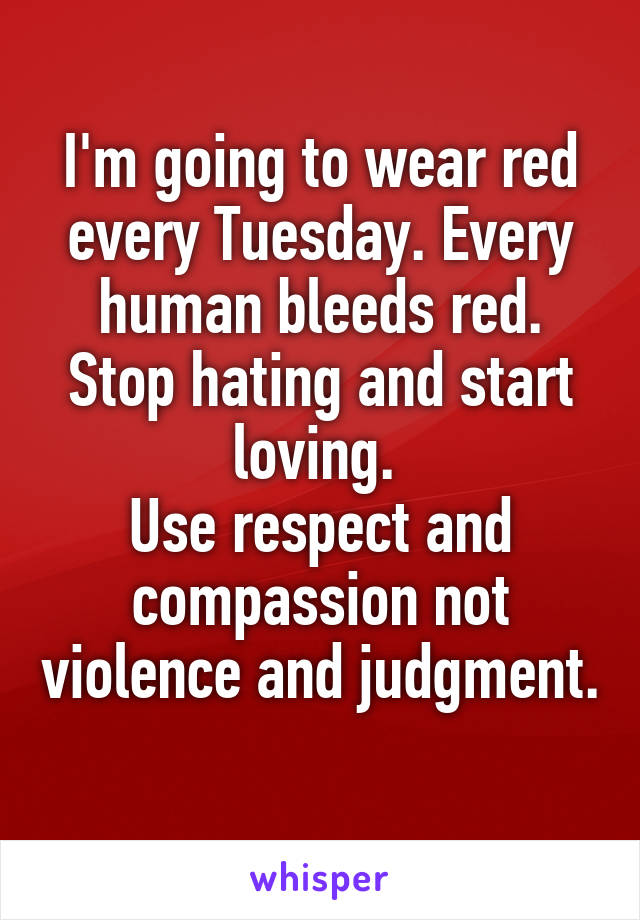 I'm going to wear red every Tuesday. Every human bleeds red. Stop hating and start loving. 
Use respect and compassion not violence and judgment. 