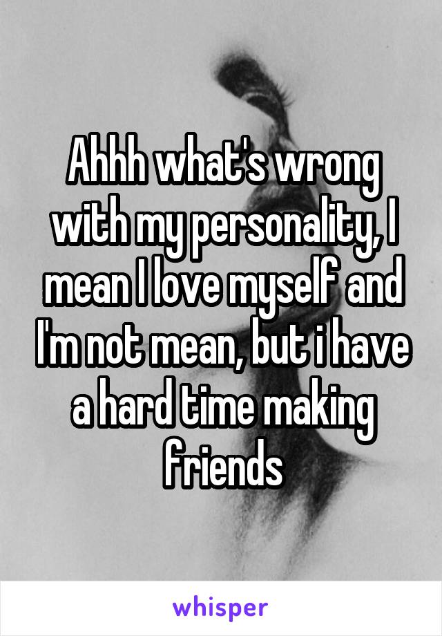 Ahhh what's wrong with my personality, I mean I love myself and I'm not mean, but i have a hard time making friends