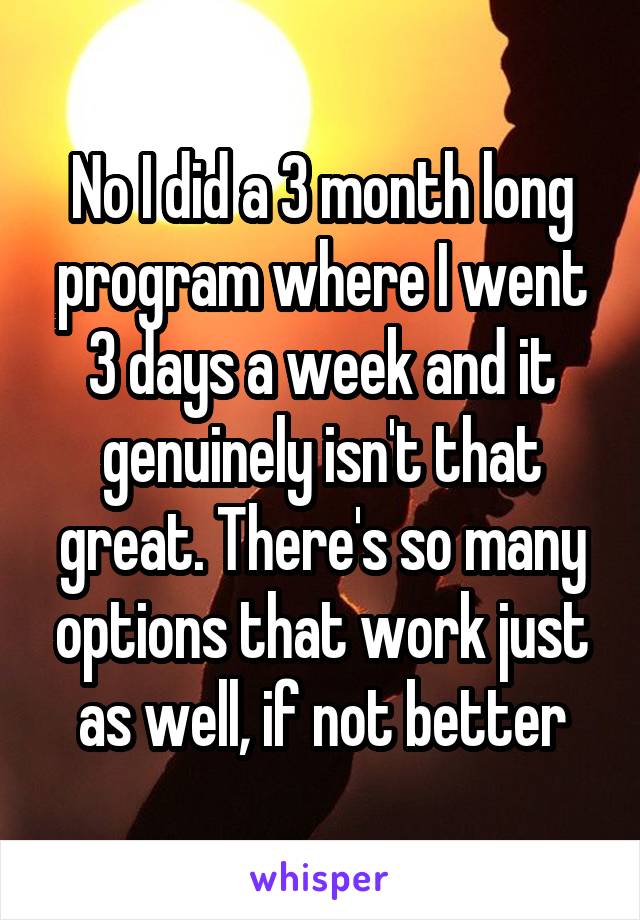 No I did a 3 month long program where I went 3 days a week and it genuinely isn't that great. There's so many options that work just as well, if not better