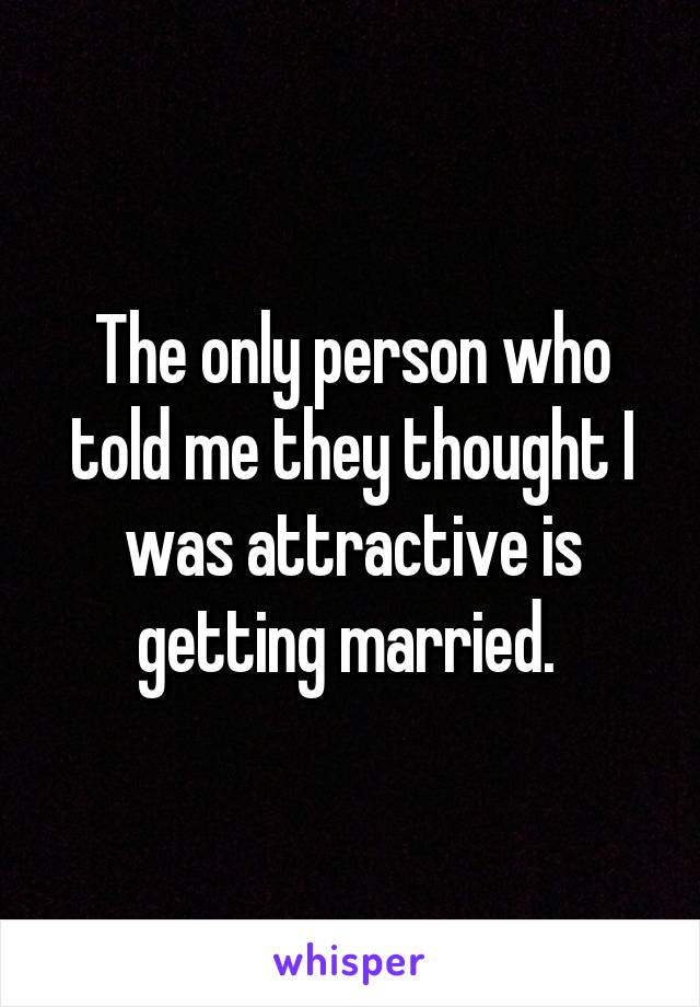 The only person who told me they thought I was attractive is getting married. 