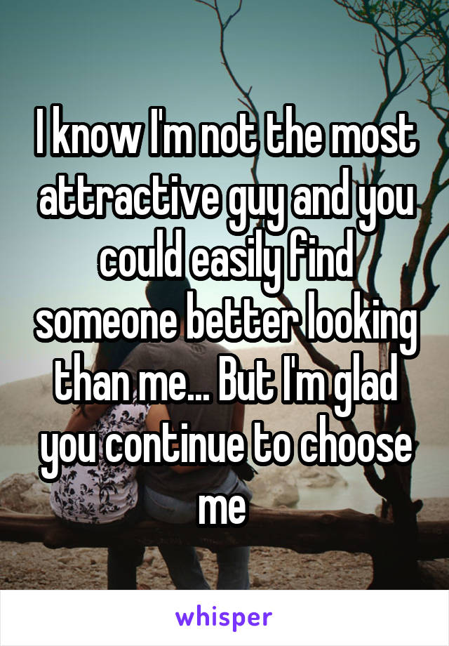 I know I'm not the most attractive guy and you could easily find someone better looking than me... But I'm glad you continue to choose me 