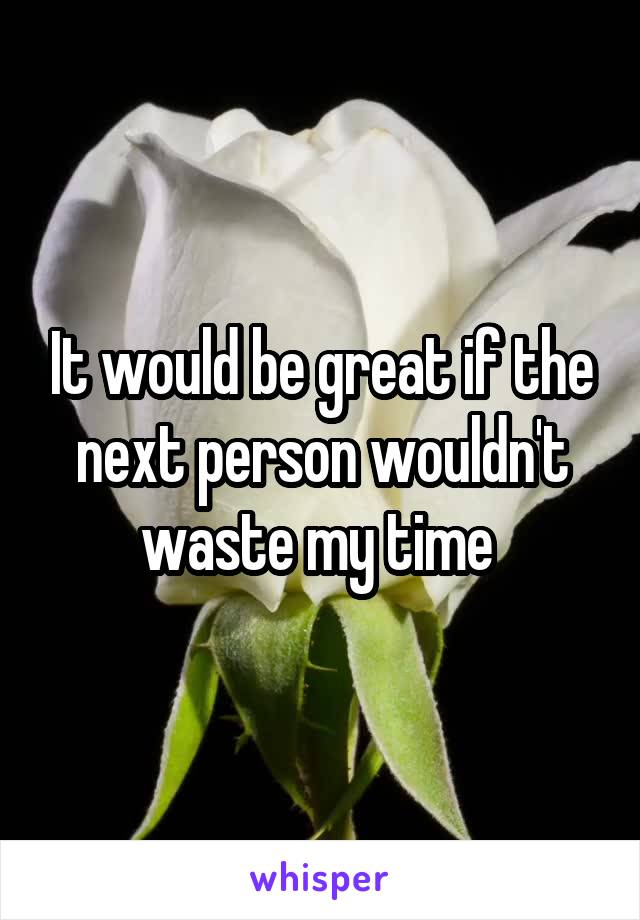 It would be great if the next person wouldn't waste my time 