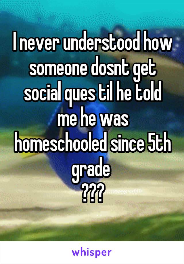 I never understood how someone dosnt get social ques til he told me he was homeschooled since 5th grade 
???
