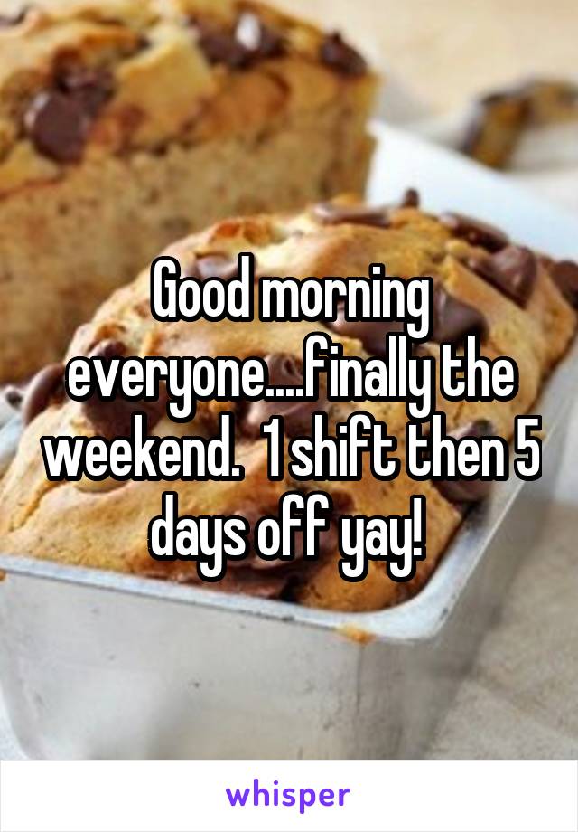 Good morning everyone....finally the weekend.  1 shift then 5 days off yay! 