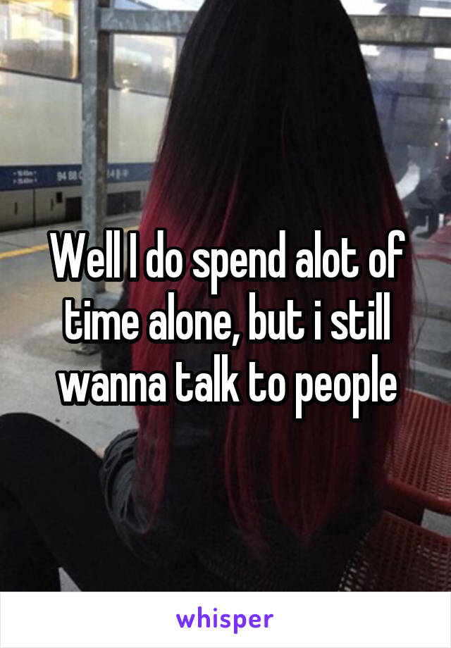 Well I do spend alot of time alone, but i still wanna talk to people