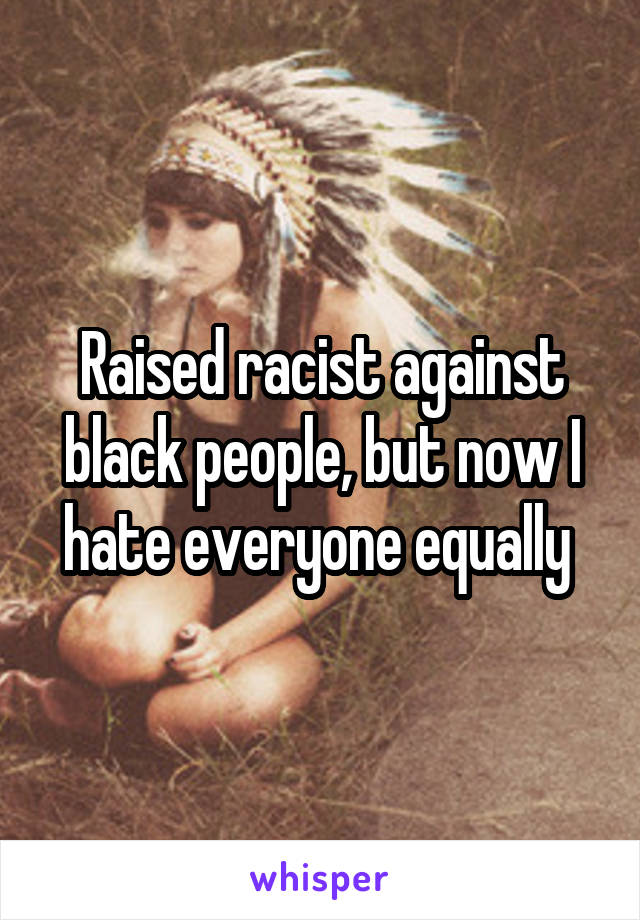 Raised racist against black people, but now I hate everyone equally 