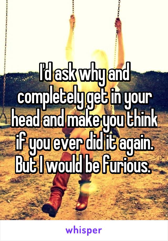 I'd ask why and completely get in your head and make you think if you ever did it again. But I would be furious. 