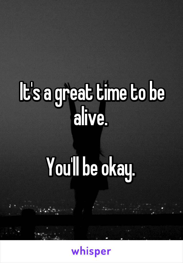 It's a great time to be alive. 

You'll be okay. 