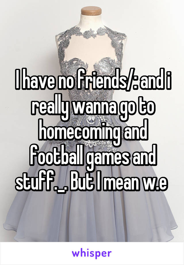 I have no friends/: and i really wanna go to homecoming and football games and stuff._. But I mean w.e 