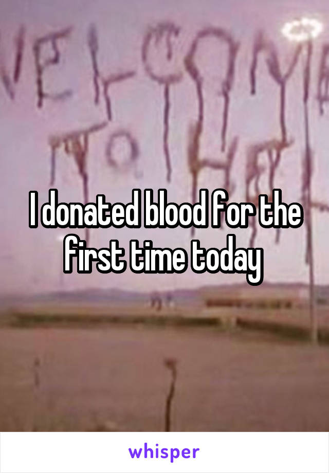 I donated blood for the first time today 