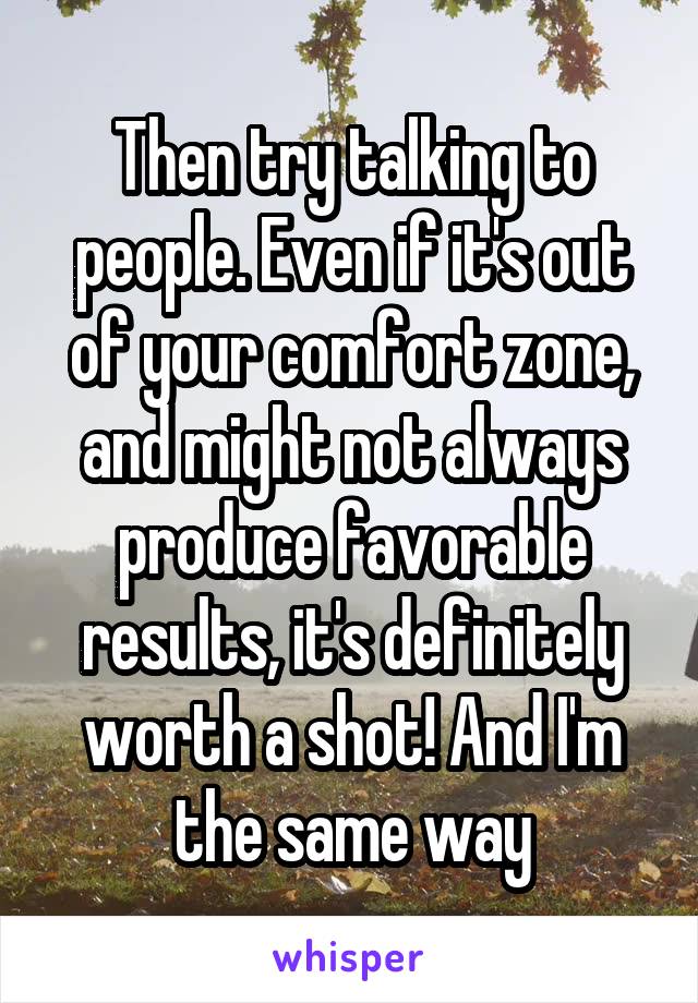 Then try talking to people. Even if it's out of your comfort zone, and might not always produce favorable results, it's definitely worth a shot! And I'm the same way