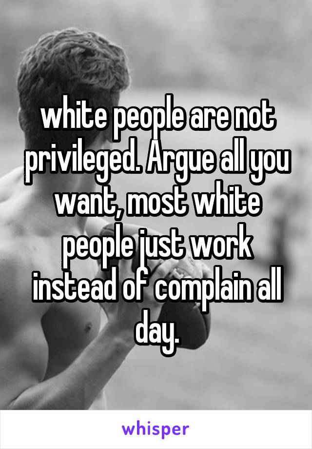 white people are not privileged. Argue all you want, most white people just work instead of complain all day.