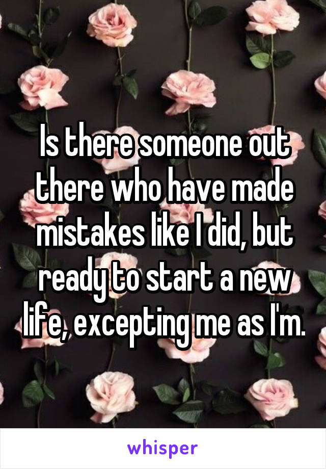 Is there someone out there who have made mistakes like I did, but ready to start a new life, excepting me as I'm.