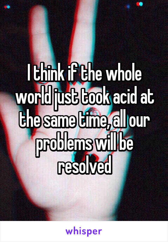 I think if the whole world just took acid at the same time, all our problems will be resolved