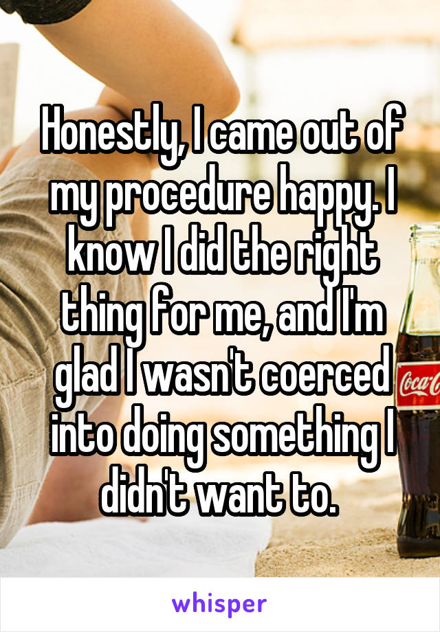 Honestly, I came out of my procedure happy. I know I did the right thing for me, and I'm glad I wasn't coerced into doing something I didn't want to. 