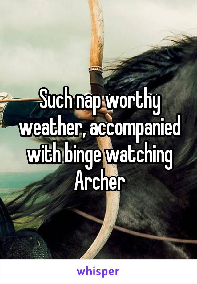 Such nap worthy weather, accompanied with binge watching Archer