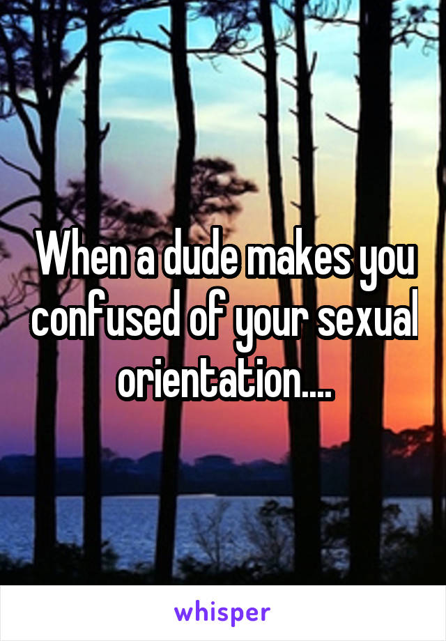 When a dude makes you confused of your sexual orientation....