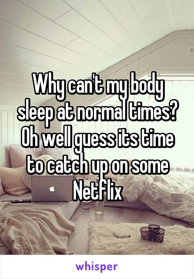 Why can't my body sleep at normal times? Oh well guess its time to catch up on some Netflix