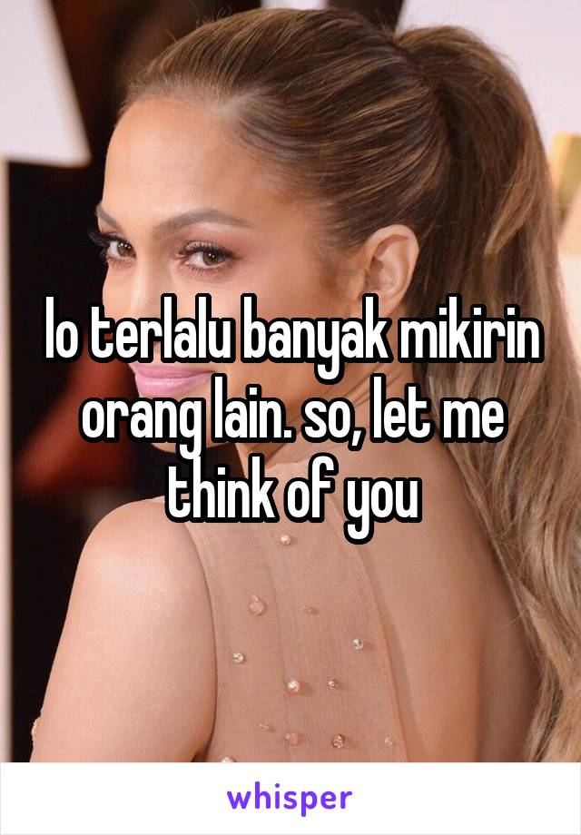 lo terlalu banyak mikirin orang lain. so, let me think of you