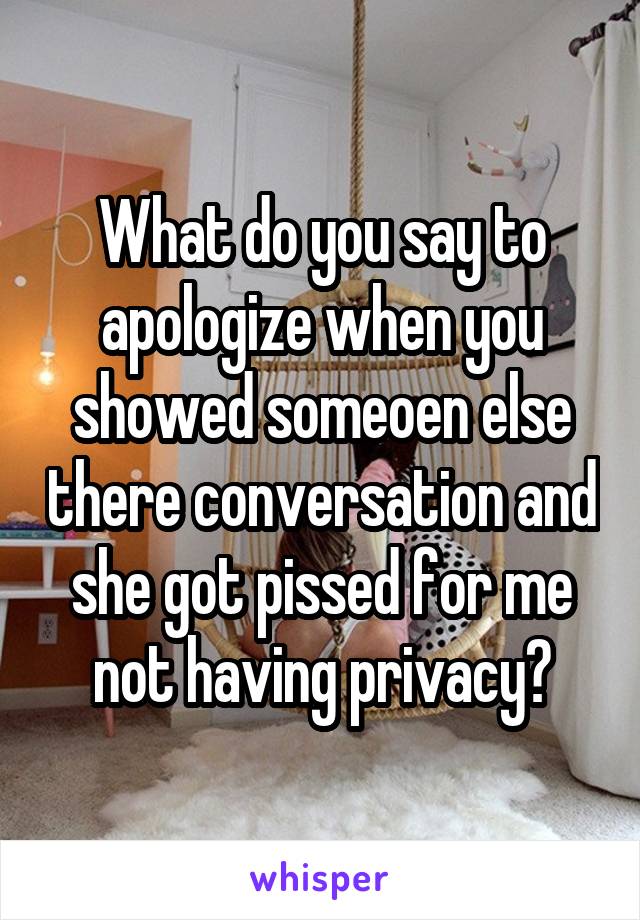 What do you say to apologize when you showed someoen else there conversation and she got pissed for me not having privacy?