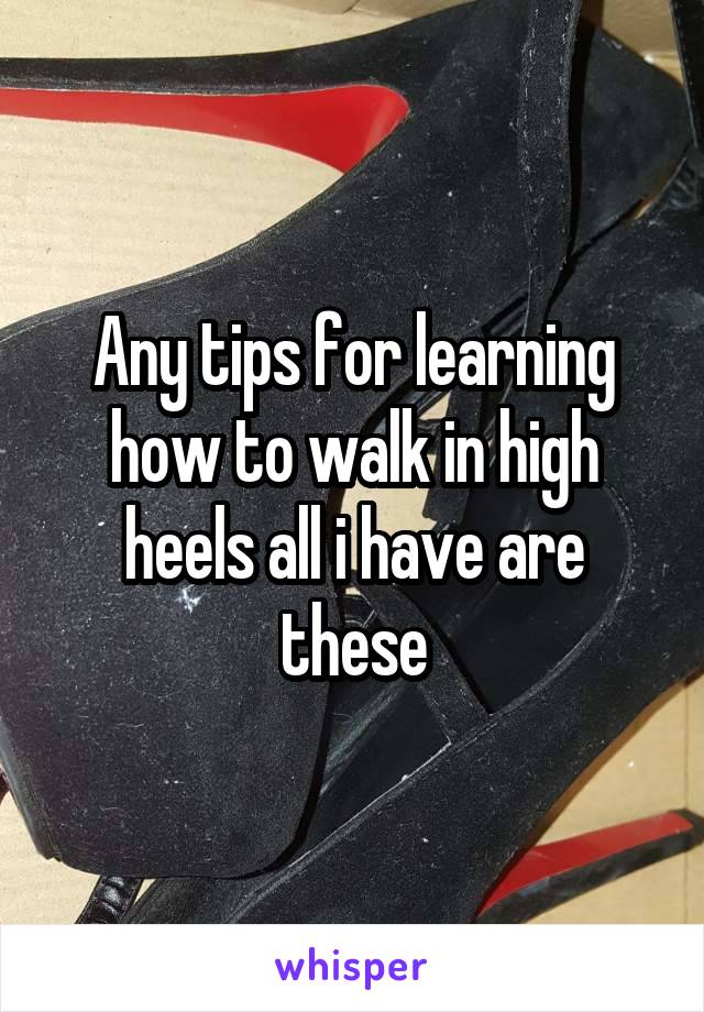 Any tips for learning how to walk in high heels all i have are these