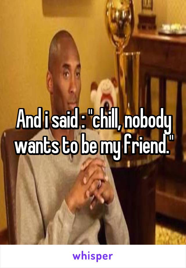 And i said : "chill, nobody wants to be my friend."