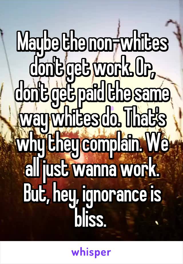 Maybe the non-whites don't get work. Or, don't get paid the same way whites do. That's why they complain. We all just wanna work. But, hey, ignorance is bliss. 