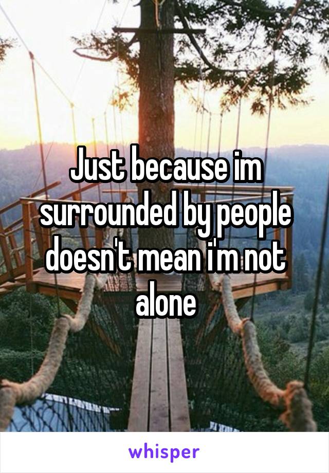 Just because im surrounded by people doesn't mean i'm not alone