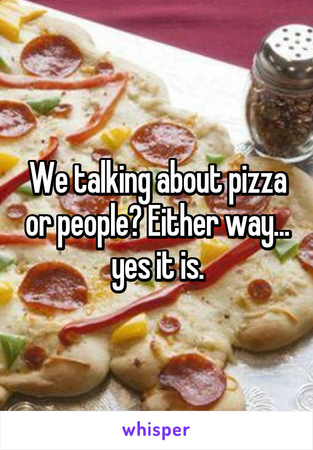 We talking about pizza or people? Either way... yes it is.