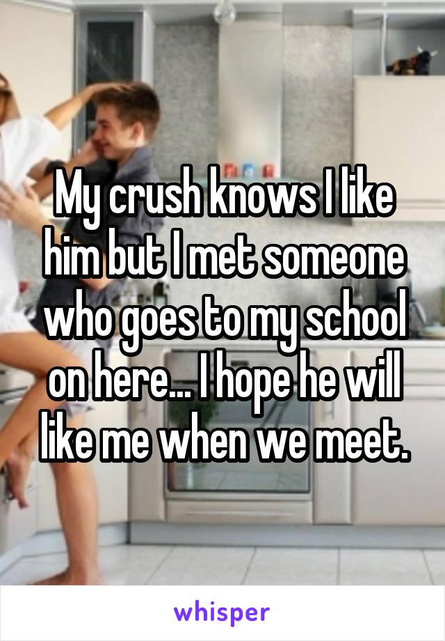 My crush knows I like him but I met someone who goes to my school on here... I hope he will like me when we meet.