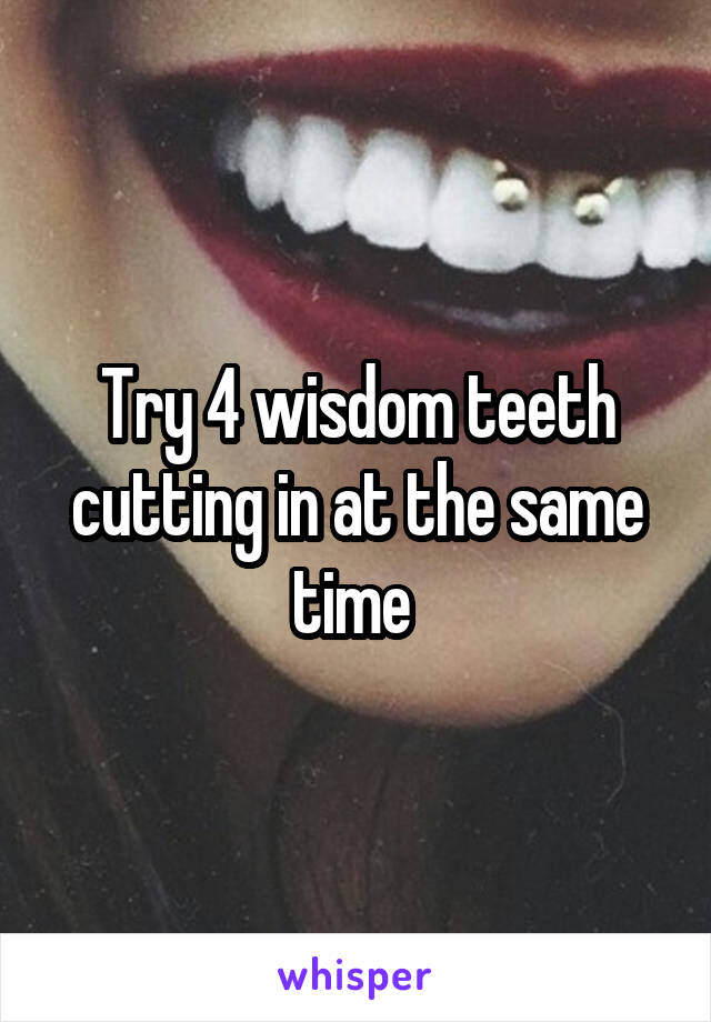 Try 4 wisdom teeth cutting in at the same time 