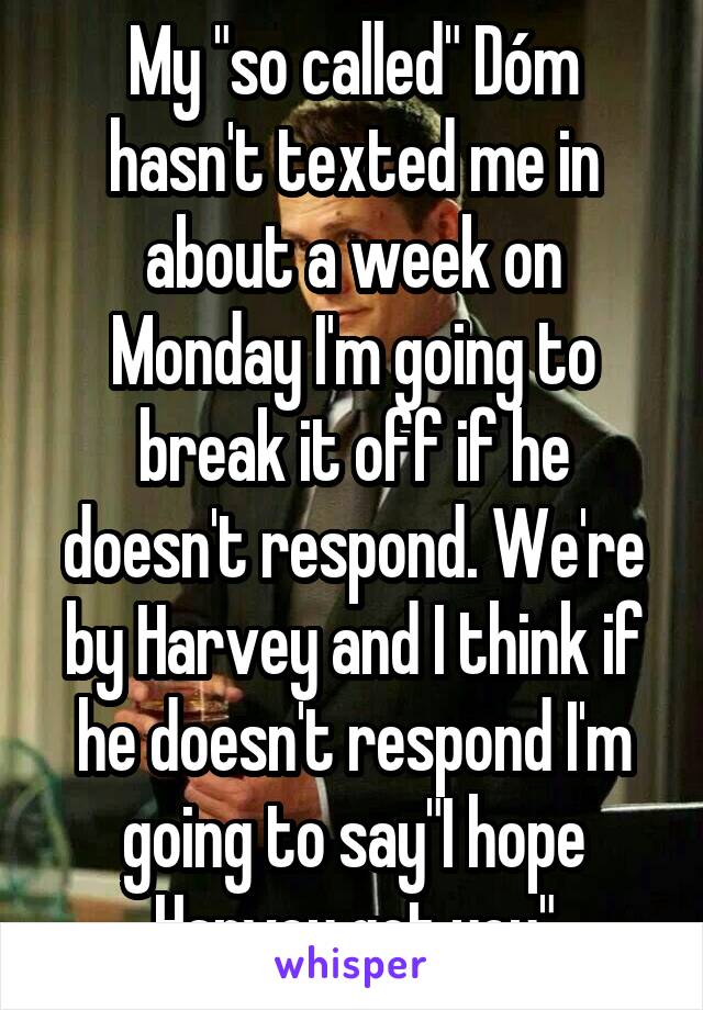 My "so called" Dóm hasn't texted me in about a week on Monday I'm going to break it off if he doesn't respond. We're by Harvey and I think if he doesn't respond I'm going to say"I hope Harvey got you"