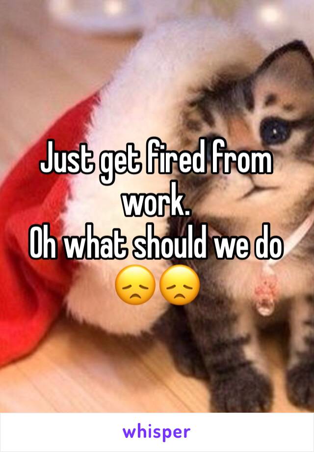 Just get fired from work.
Oh what should we do 😞😞