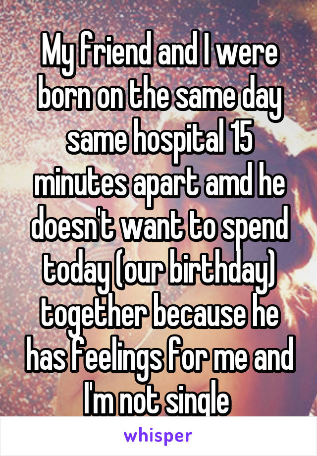 My friend and I were born on the same day same hospital 15 minutes apart amd he doesn't want to spend today (our birthday) together because he has feelings for me and I'm not single 