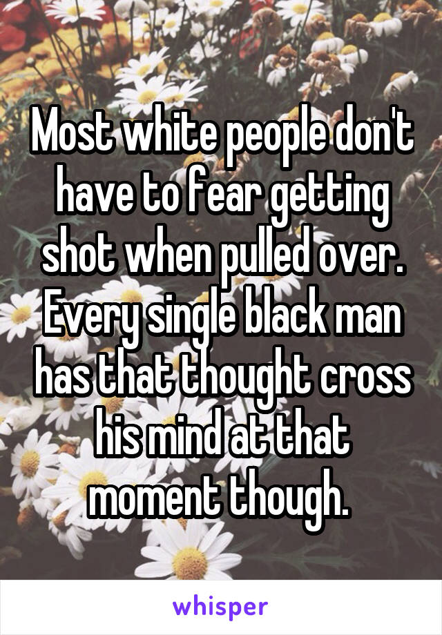 Most white people don't have to fear getting shot when pulled over. Every single black man has that thought cross his mind at that moment though. 