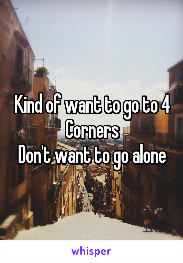 Kind of want to go to 4 Corners
Don't want to go alone