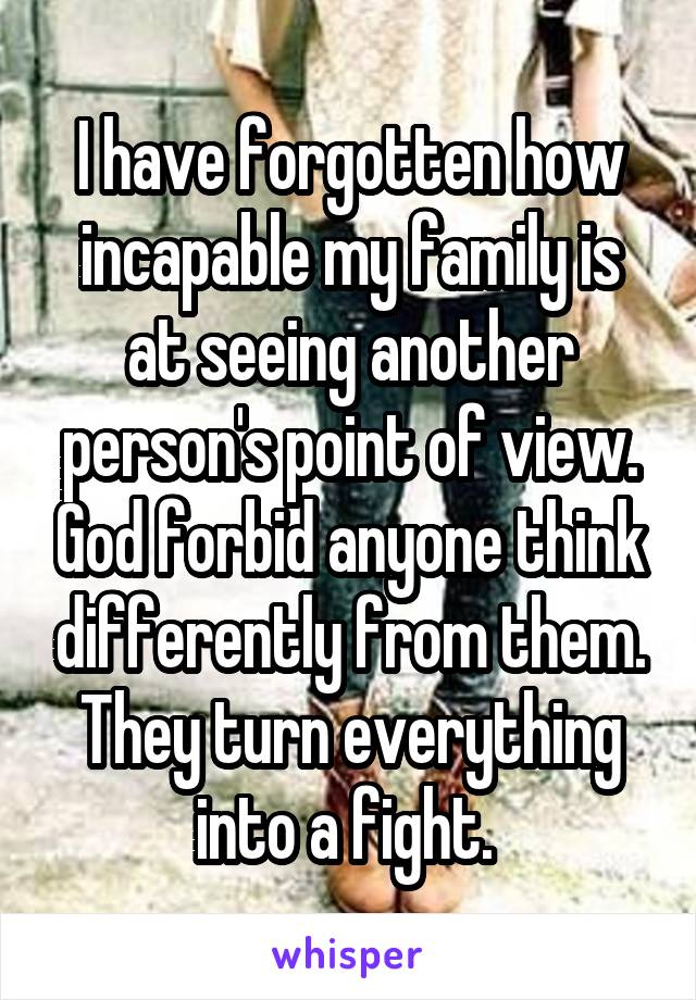 I have forgotten how incapable my family is at seeing another person's point of view. God forbid anyone think differently from them. They turn everything into a fight. 