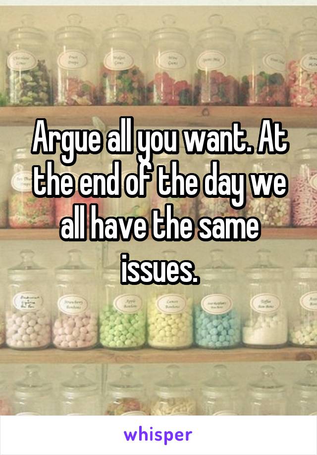 Argue all you want. At the end of the day we all have the same issues.
