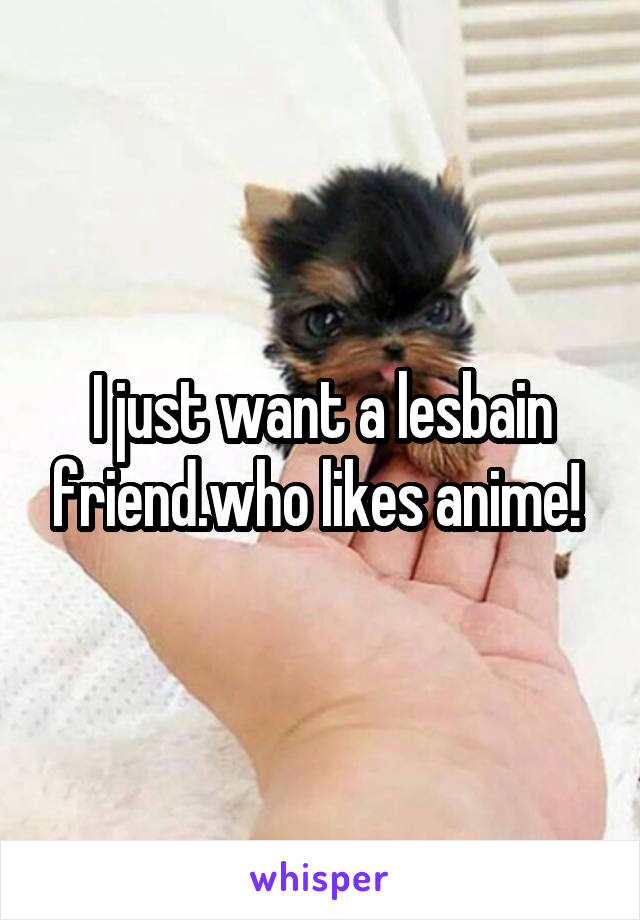 I just want a lesbain friend.who likes anime! 