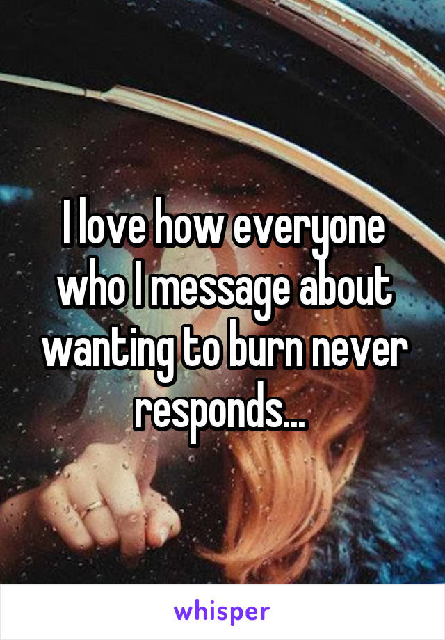 I love how everyone who I message about wanting to burn never responds... 